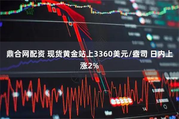 鼎合网配资 现货黄金站上3360美元/盎司 日内上涨2%