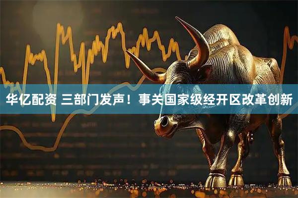 华亿配资 三部门发声！事关国家级经开区改革创新