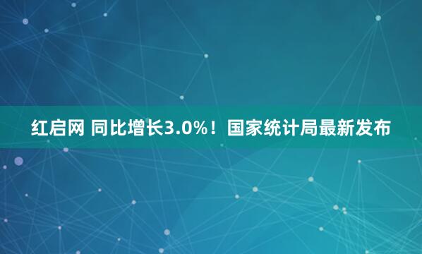 红启网 同比增长3.0%！国家统计局最新发布