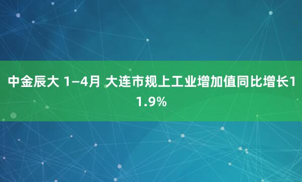 中金辰大 1—4月 大连市规上工业增加值同比增长11.9%