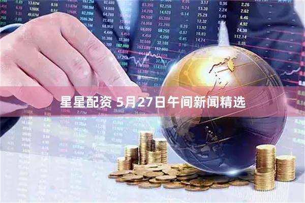 星星配资 5月27日午间新闻精选