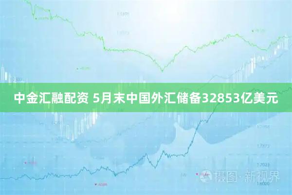中金汇融配资 5月末中国外汇储备32853亿美元