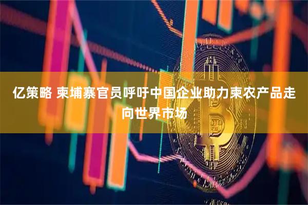 亿策略 柬埔寨官员呼吁中国企业助力柬农产品走向世界市场