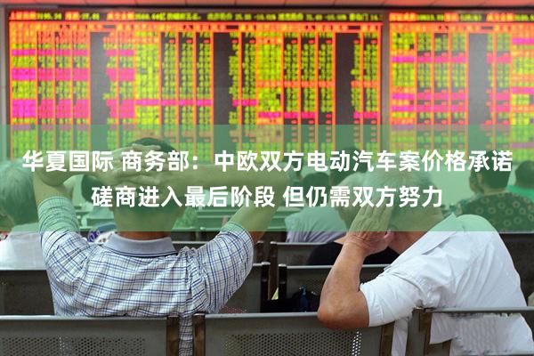 华夏国际 商务部：中欧双方电动汽车案价格承诺磋商进入最后阶段 但仍需双方努力