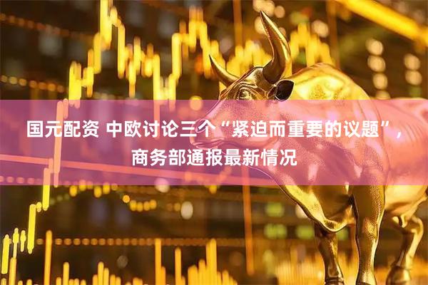 国元配资 中欧讨论三个“紧迫而重要的议题”，商务部通报最新情况