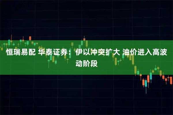 恒瑞易配 华泰证券：伊以冲突扩大 油价进入高波动阶段
