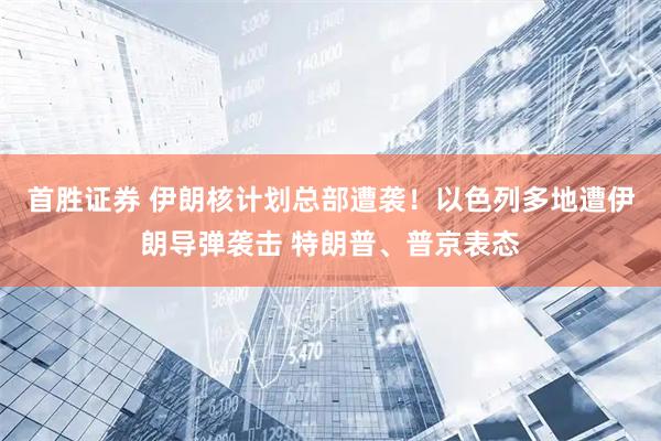 首胜证券 伊朗核计划总部遭袭！以色列多地遭伊朗导弹袭击 特朗普、普京表态