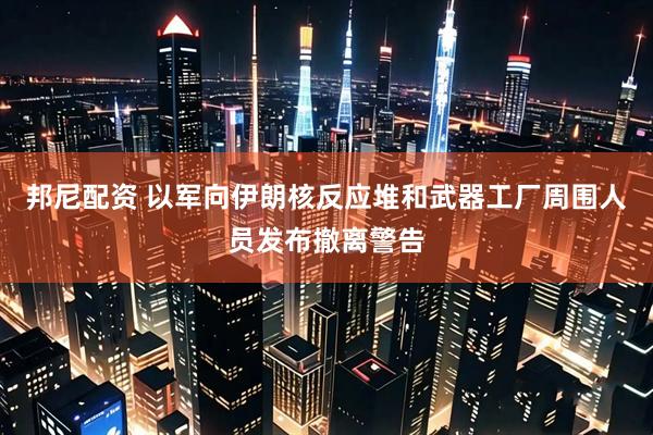 邦尼配资 以军向伊朗核反应堆和武器工厂周围人员发布撤离警告