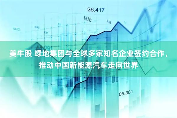 美牛股 绿地集团与全球多家知名企业签约合作，推动中国新能源汽车走向世界