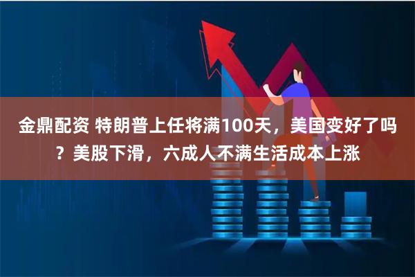 金鼎配资 特朗普上任将满100天，美国变好了吗？美股下滑，六成人不满生活成本上涨