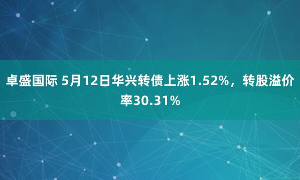 卓盛国际 5月12日华兴转债上涨1.52%，转股溢价率30.31%