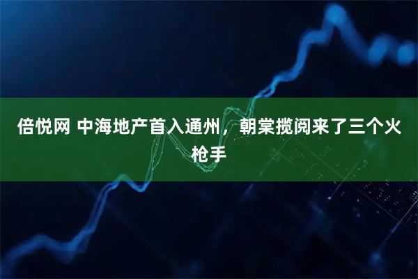 倍悦网 中海地产首入通州，朝棠揽阅来了三个火枪手