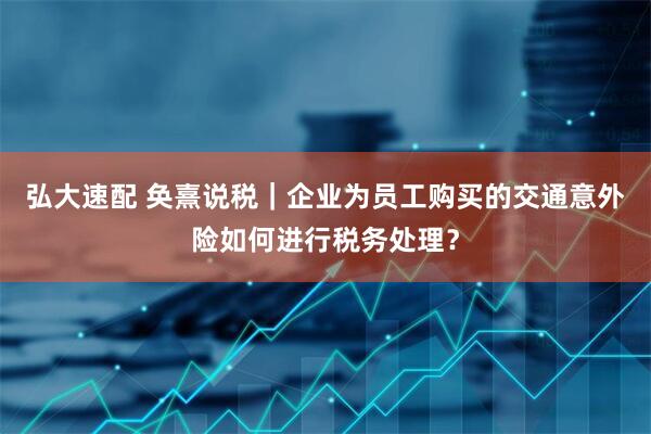 弘大速配 奂熹说税｜企业为员工购买的交通意外险如何进行税务处理？