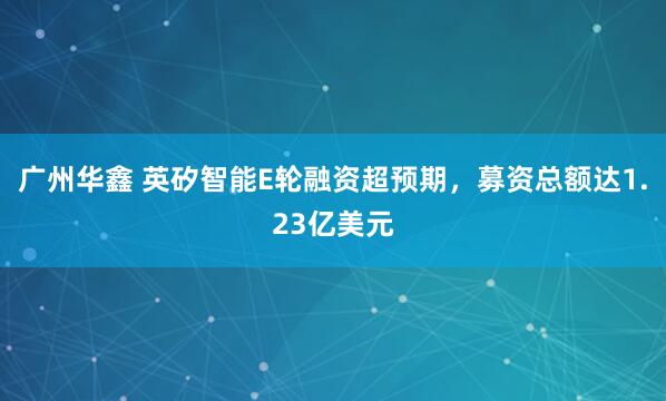 广州华鑫 英矽智能E轮融资超预期，募资总额达1.23亿美元