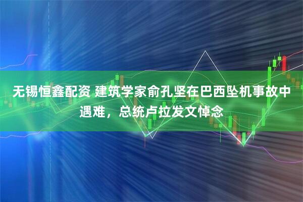 无锡恒鑫配资 建筑学家俞孔坚在巴西坠机事故中遇难，总统卢拉发文悼念