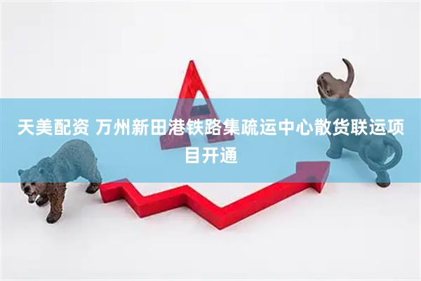 天美配资 万州新田港铁路集疏运中心散货联运项目开通