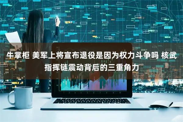 牛掌柜 美军上将宣布退役是因为权力斗争吗 核武指挥链震动背后的三重角力