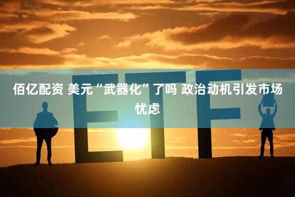 佰亿配资 美元“武器化”了吗 政治动机引发市场忧虑