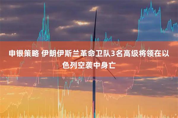申银策略 伊朗伊斯兰革命卫队3名高级将领在以色列空袭中身亡