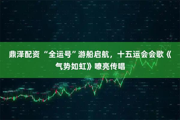 鼎泽配资 “全运号”游船启航，十五运会会歌《气势如虹》嘹亮传唱