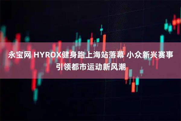 永宝网 HYROX健身跑上海站落幕 小众新兴赛事引领都市运动新风潮