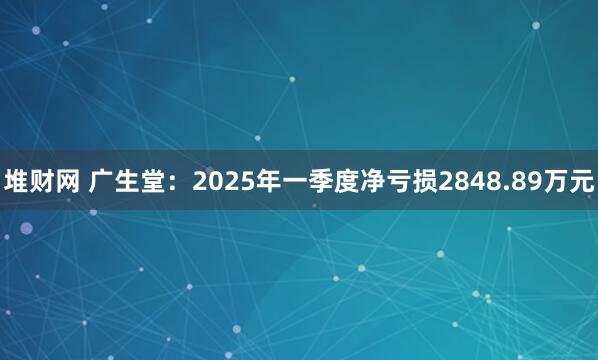 堆财网 广生堂：2025年一季度净亏损2848.89万元