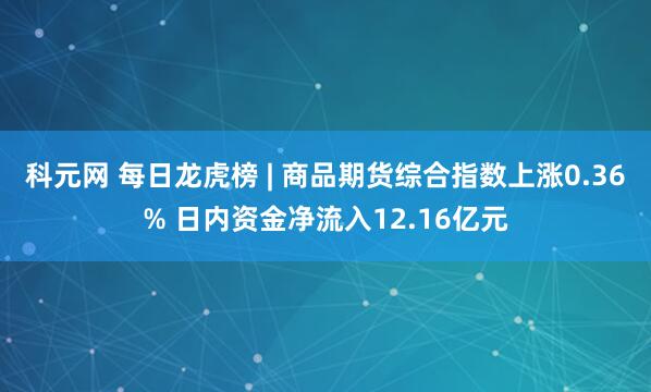科元网 每日龙虎榜 | 商品期货综合指数上涨0.36% 日内资金净流入12.16亿元