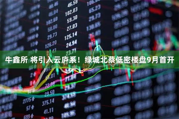 牛鑫所 将引入云庐系！绿城北蔡低密楼盘9月首开
