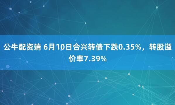 公牛配资端 6月10日合兴转债下跌0.35%，转股溢价率7.39%