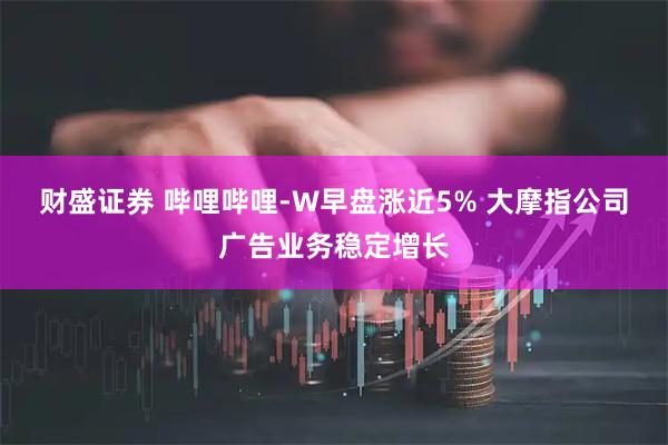 财盛证券 哔哩哔哩-W早盘涨近5% 大摩指公司广告业务稳定增长
