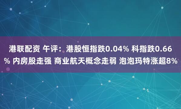 港联配资 午评：港股恒指跌0.04% 科指跌0.66% 内房股走强 商业航天概念走弱 泡泡玛特涨超8%