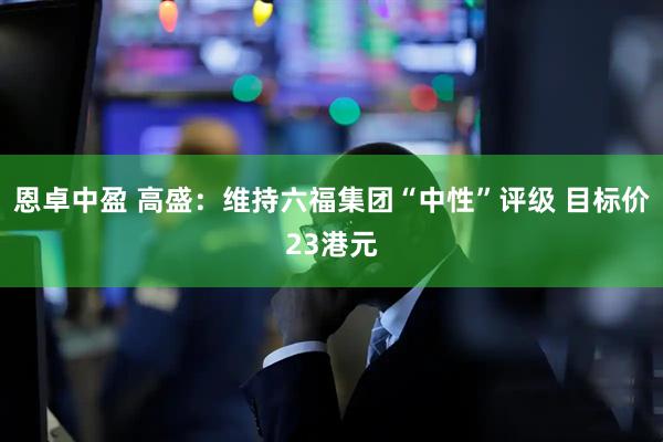 恩卓中盈 高盛：维持六福集团“中性”评级 目标价23港元