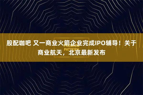 股配咖吧 又一商业火箭企业完成IPO辅导！关于商业航天，北京最新发布