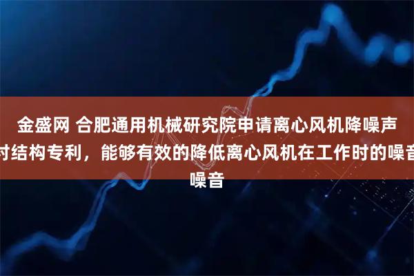 金盛网 合肥通用机械研究院申请离心风机降噪声衬结构专利，能够有效的降低离心风机在工作时的噪音