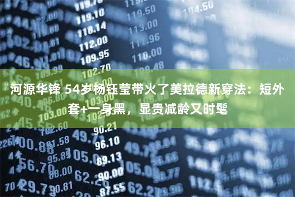 河源华锋 54岁杨钰莹带火了美拉德新穿法：短外套+一身黑，显贵减龄又时髦