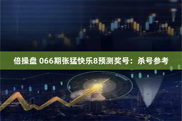 倍操盘 066期张猛快乐8预测奖号：杀号参考