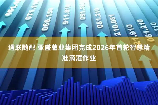 通联随配 亚盛薯业集团完成2026年首轮智慧精准滴灌作业