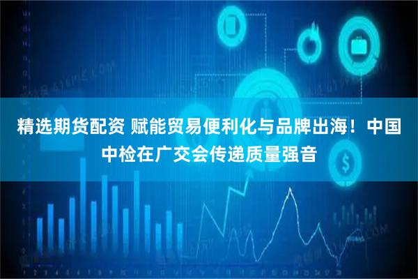 精选期货配资 赋能贸易便利化与品牌出海！中国中检在广交会传递质量强音
