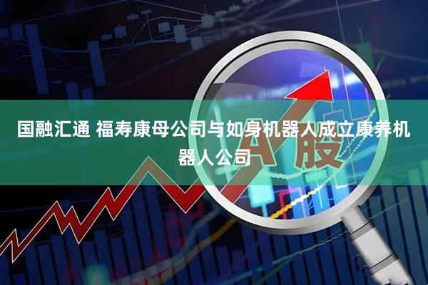 国融汇通 福寿康母公司与如身机器人成立康养机器人公司