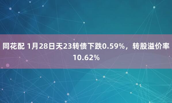 同花配 1月28日天23转债下跌0.59%，转股溢价率10.62%